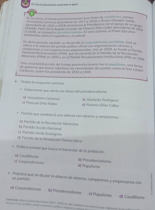 Con la Revolución mexicana se ganó
2
En un inicio, el Estado posrevolucionario tuvo tintes de caudillismo, porque
Venustiano Carranza (presidente de 1917 a 1920) y Álvaro Obregón Salido
(presidente de 1920 a 1924) alcanzaron la Presidencia con el apoyo de un grupó
armado. Pero con la llegada al poder de Plutarco Elías Calles (presidente de 197
a 1928), se instauró el presidencialismo. En este sistema, el Poder Ejecutivo
predomina sobre el Legislativo y el Judicial.
En dicho periodo, también se desarrolla el corporativismo partidista. Este se
refiere a la alianza del partido político oficial con organizaciones obreras y
campesinas y con corporaciones empresariales. Así, en 1929, se fundó el Partido
Nacional Revolucionario (PNR), que se convirtió en el Partido de la Revolución
Mexicana (PRM) en 1939 y en el Partido Revolucionario Institucional (PRI) en 1946
Una característica más del Estado posrevolucionario fue el populismo, una forma
de gobierno que busca satisfacer las necesidades del pueblo, como lo hizo Lázaro
Cárdenas, quien fue presidente de 1934 a 1940.
4. Rodea la respuesta correcta.
Gobernante que sienta las bases del presidencialismo.
a) Venustiano Carranza b) Abelardo Rodríguez
c) Pascual Ortiz Rubio d) Plutarco Elías Calles
Partido que estableció una alianza con obreros y campesinos.
a) Partido de la Revolución Mexicana
b) Partido Acción Nacional
c) Partido Verde Ecologista
d) Partido de la Revolución Democrática
Política estatal que busca el bienestar de la población.
a) Caudillismo b) Presidencialismo
c) Corporativismo d) Populismo
Práctica que se da por la alianza de obreros, campesinos y empresarios con
un partido.
a) Corporativismo b) Presidencialismo c) Populismo d) Caudillismo
Cantenido: México posrevolucionario (1917-1940): la vida cotidiana, los procesos que implicaron la reconfi
del país en los ámbitos social, económico, político, religioso y cultural as