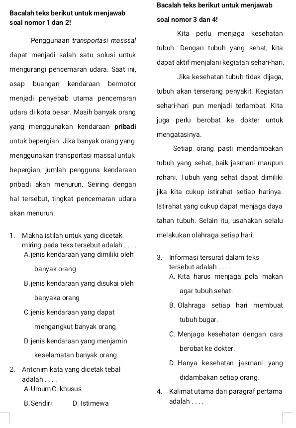 Bacalah teks berikut untuk menjawab
Bacalah teks berikut untuk menjawab
soal nomor 1 dan 2! soal nomor 3 dan 4!
Kita perlu menjaga kesehatan
Penggunaan transportasi masssal
tubuh. Dengan tubuh yang sehat, kita
dapat menjadi salah satu solusi untuk
dapat aktif menjalani kegiatan sehari-hari.
mengurangi pencemaran udara. Saat ini,
Jika kesehatan tubuh tidak dijaga,
asap buangan kendaraan bermotor
tubuh akan terserang penyakit. Kegiatan
menjadi penyebab utama pencemaran
sehari-hari pun menjadi terlambat. Kita
udara di kota besar. Masih banyak orang
juga perlu berobat ke dokter untuk 
yang menggunakan kendaraan pribadi 
mengatasinya.
untuk bepergian. Jika banyak orang yang
Setiap orang pasti mendambakan
menggunakan transportasi massal untuk
tubuh yang sehat, baik jasmani maupun
bepergian, jumlah pengguna kendaraan
rohani. Tubuh yang sehat dapat dimiliki
pribadi akan menurun. Seiring dengan
jika kita cukup istirahat setiap harinya.
hal tersebut, tingkat pencemaran udara
Istirahat yang cukup dapat menjaga daya
akan menurun.
tahan tubuh. Selain itu, usahakan selalu
1. Makna istilah untuk yang dicetak melakukan olahraga setiap hari.
miring pada teks tersebut adalah . . . .
A. jenis kendaraan yang dimiliki oleh 3. Informasi tersurat dalam teks
banyak orang tersebut adalah . . . .
A. Kita harus menjaga pola makan
B.jenis kendaraan yang disukai oleh
agar tubuh sehat.
banyaka orang
B. Olahraga setiap hari membuat
C.jenis kendaraan yang dapat
tubuh bugar.
mengangkut banyak orang
C. Menjaga kesehatan dengan cara
D.jenis kendaraan yang menjamin
berobat ke dokter.
keselamatan banyak orang
D. Hanya kesehatan jasmani yang
2. Antonim kata yang dicetak tebal
adalah . . . . didambakan setiap orang.
A. Umum C. khusus 4. Kalimat utama dari paragraf pertama
B. Sendiri D. Istimewa adalah . . . .