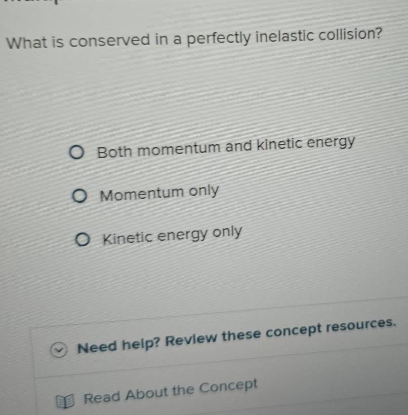 What is conserved in a perfectly inelastic collision?
Both momentum and kinetic energy
Momentum only
Kinetic energy only
Need help? Review these concept resources.
Read About the Concept