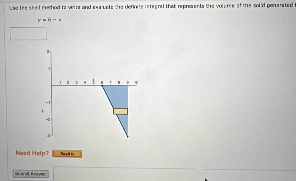 Use the shell method to write and evaluate the definite integral that represents the volume of the solid generated i
y=6-x
Need Help? Read II 
Submit Answer