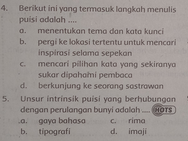 Berikut ini yang termasuk langkah menulis
puísí adalah ....
a. menentukan tema dan kata kuncí
b. pergi ke lokasi tertentu untuk mencari
ínspírasí selama sepekan
c. mencari pilihan kata yang sekiranya
sukar dipahamí pembaca
d. berkunjung ke seorang sastrawan
5. Unsur intrinsik puisi yang berhubungan
dengan perulangan bunyí adalah .... (HOTS
a. gaya baḥasa c. rima
b. tipografi d. imaji