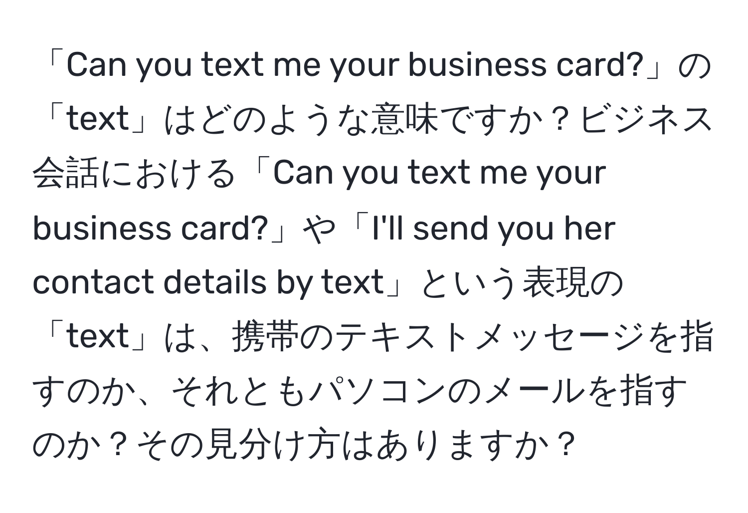 「Can you text me your business card?」の「text」はどのような意味ですか？ビジネス会話における「Can you text me your business card?」や「I'll send you her contact details by text」という表現の「text」は、携帯のテキストメッセージを指すのか、それともパソコンのメールを指すのか？その見分け方はありますか？