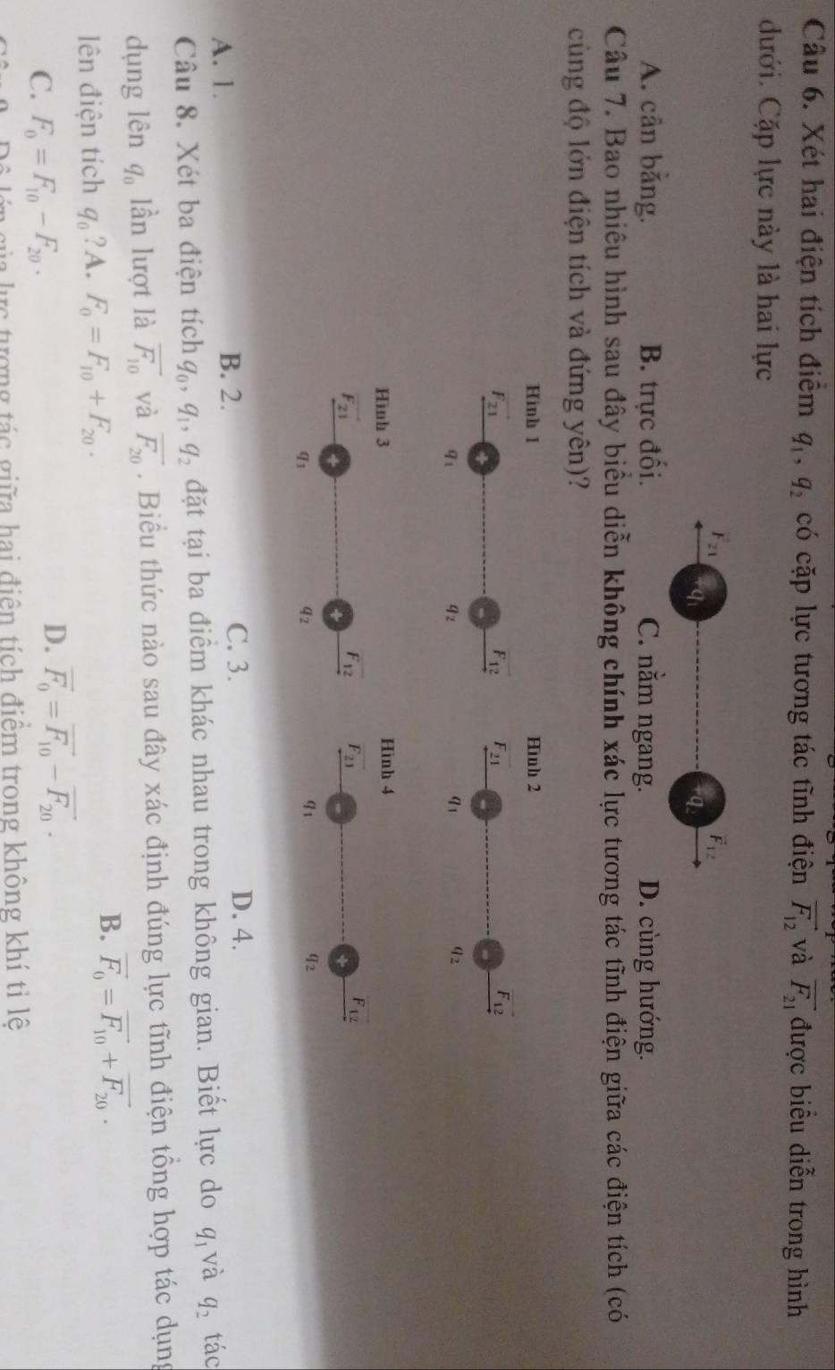 Xét hai điện tích điểm q_1,q_2 có cặp lực tương tác tĩnh điện vector F_12 và overline F_21 được biểu diễn trong hình
dưới. Cặp lực này là hai lực
F_21
vector F_12
qi
4q
A. cân băng. B. trực đối. C. nằm ngang. D. cùng hướng.
Câu 7. Bao nhiều hình sau đây biểu diễn không chính xác lực tương tác tĩnh điện giữa các điện tích (có
cùng độ lớn điện tích và đứng yên)?
Hinh 1 Hình 2
vector F_21
F_12 F_21
vector F_12
91
9z
a_1
q_2
Hình 4
F_21
vector F_12
91
प2
A. 1. C. 3. D. 4.
B. 2.
Câu 8. Xét ba điện tích q_0,q_1,q_2 đặt tại ba điểm khác nhau trong không gian. Biết lực do q_1 và q_2 tác
dụng lên q_0 lần lượt là overline F_10 và vector F_20. Biểu thức nào sau đây xác định đúng lực tĩnh điện tổng hợp tác dụng
lên điện tích q_0 ? A. F_0=F_10+F_20.
B. vector F_0=vector F_10+vector F_20.
C. F_0=F_10-F_20.
D. vector F_0=vector F_10-vector F_20·
lê lớn của lực tượng tác giữa hai điện tích điểm trong không khí tỉ lê