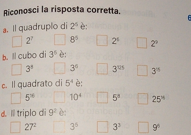 Riconosci la risposta corretta.
6
a. ll quadruplo di 2^5 è:
2^7
8^5
2^6 2^9
b. ll cubo di 3^5 è:
3^8
3^6
3^(125) 3^(15)
c. ll quadrato di 5^4 è:
5^(16)
10^4 5^8 25^(16)
d. Il triplo di 9^2 è:
27^2
3^5
3^3 9^6