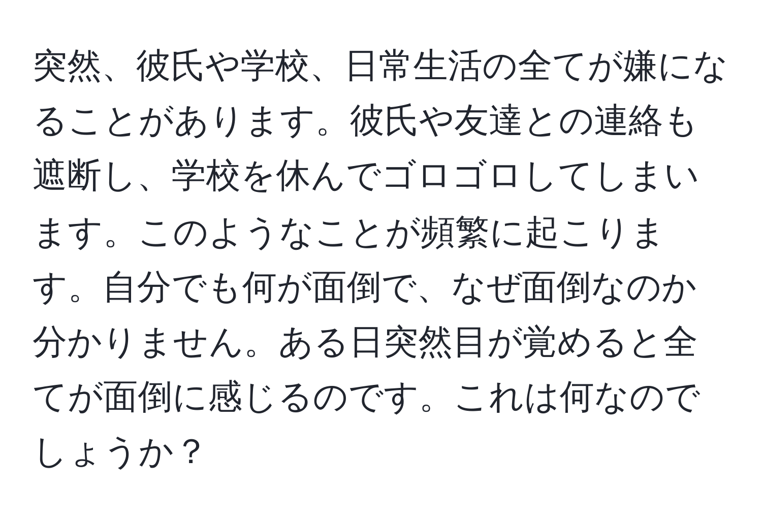 突然、彼氏や学校、日常生活の全てが嫌になることがあります。彼氏や友達との連絡も遮断し、学校を休んでゴロゴロしてしまいます。このようなことが頻繁に起こります。自分でも何が面倒で、なぜ面倒なのか分かりません。ある日突然目が覚めると全てが面倒に感じるのです。これは何なのでしょうか？