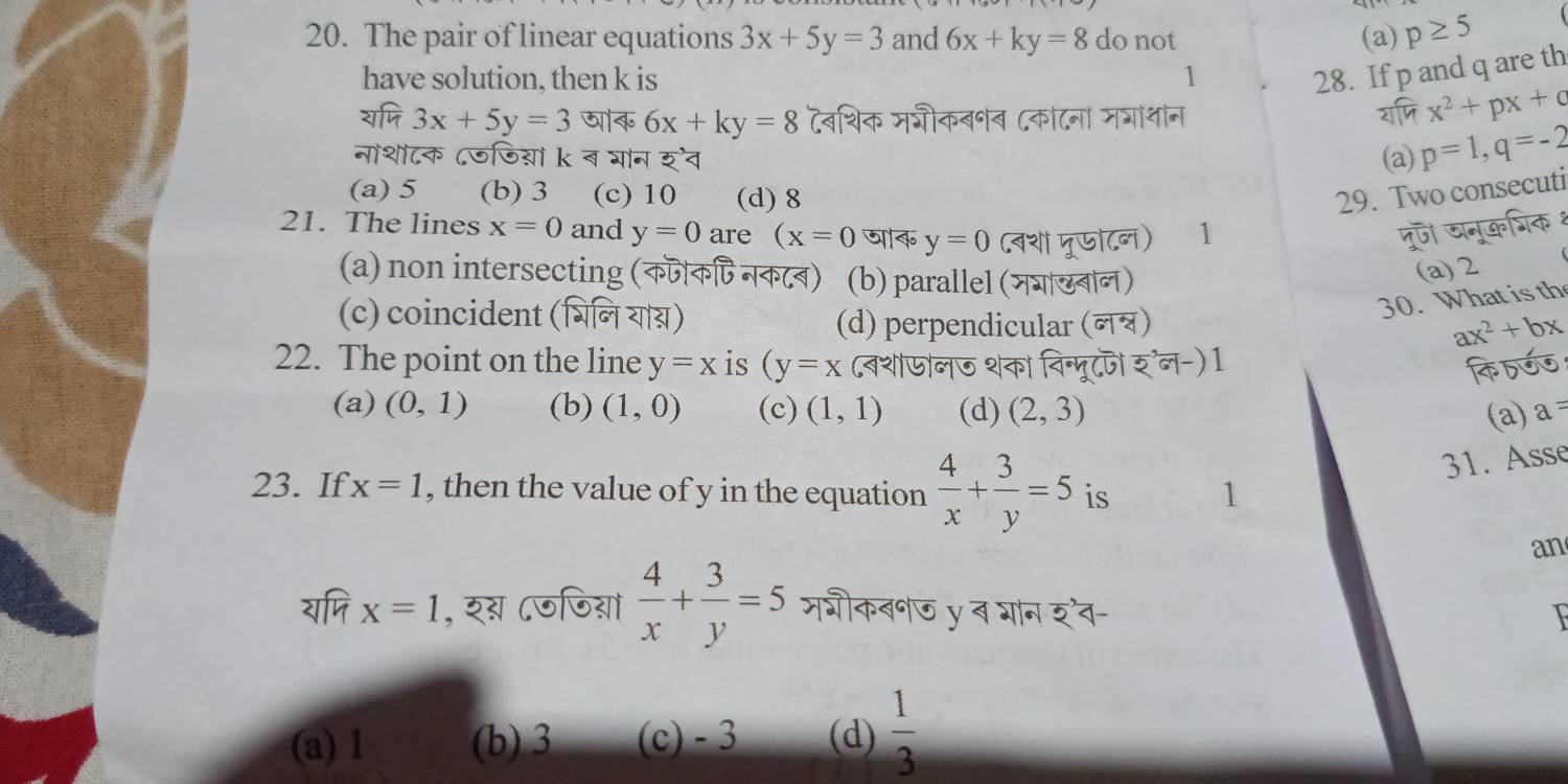 The pair of linear equations 3x+5y=3 and 6x+ky=8 do not (a) p≥ 5
have solution, then k is 1
28. If p and q are th
overline vM3x+5y=3 6x+ky=8 टवशिक मशीकबनब ८कंटनो म्ाशान
overline  2x^2+px+c
नांशोटक ८जजिय़ों k ब योन 5'overline 4 (a) p=1, q=-2
(a) 5 (b) 3 (c) 10 (d) 8 29. Two consecuti
21. The lines x=0 and y=0 are (x=0 जाक y=0 (वश मूणाटन) 11 पुज खनूकशिक १
(a) non intersecting (कजकि् नकटब) (b) parallel (मयाखबान)
(a) 2
(c) coincident (भिन या्)
30. What is th
(d) perpendicular (न्) ax^2+bx
22. The point on the line y=x is (y=x (बशजोनज शका विन्मूटज र्'न-) 1
(a) (0,1) (b) (1,0) (c) (1,1) (d) (2,3) (a) a=
31. Asse
23. If x=1 , then the value of y in the equation  4/x + 3/y =5 is 1
an
widehat NMx=1 , रग ८जजियां  4/x + 3/y =5 मशीकबनज y ब भान र्व- I
(a) 1 (b) 3 (c) - 3 (d)  1/3 