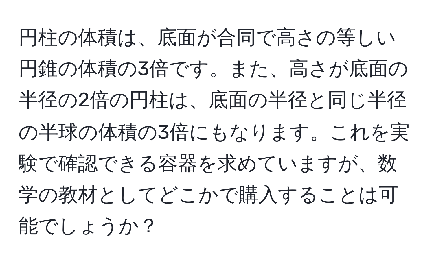 円柱の体積は、底面が合同で高さの等しい円錐の体積の3倍です。また、高さが底面の半径の2倍の円柱は、底面の半径と同じ半径の半球の体積の3倍にもなります。これを実験で確認できる容器を求めていますが、数学の教材としてどこかで購入することは可能でしょうか？