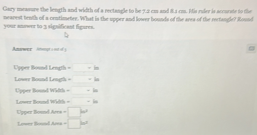 Gary measure the length and width of a rectangle to be 7.2 cm and 8.1 cm. His ruler is accurate to the 
nearest tenth of a centimeter. What is the upper and lower bounds of the area of the rectangle? Round 
your answer to 3 significant figures. 
Answes Atiengé sou π 1
Upper Bound length =□ in
Lower Bound Lengh=□ in
Upper Bound Width=□ in
Lower Bound ! Width=□ in
Upper Bound Area =□ in^2
Lower Bound Area =□ in^2