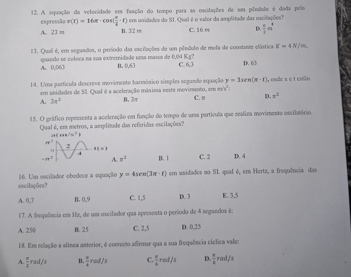 A equação da velocidade em função do tempo para as oscilações de um pêndulo é dada pela
expressão v(t)=16π · cos ( π /2 · t) em unidades do SI. Qual é o valor da amplitude das oscilações?
A. 23 m B. 32 m C. 16 m D.  π /2 m
13. Qual é, em segundos, o período das oscilações de um pêndulo de mola de constante elástica K=4N/m,
quando se coloca na sua extremidade uma massa de 0,04 Kg?
A. 0,063 B. 0,63 C. 6,3 D. 63
14. Uma partícula descreve movimento harmónico simples segundo equação y=3sen (π · t) , onde x c t estão
em unidades de SI. Qual é a aceleração máxima neste movimento, cmm/s^2
A. 3π^2
B. 3π C. π D. π^2
15. O gráfico representa a aceleração em função do tempo de uma partícula que realiza movimento oscilatório.
Qual é, em metros, a amplitude das referidas oscilações?
n(m/s^2
B. 1 C. 2 D. 4
. π^2
16. Um oscilador obedece a equação y=4sen (3π · t) em unidades no SI. qual é, em Hertz, a frequência das
oscilações?
A. 0,7 B. 0,9 C. 1,5 D. 3 E. 3,5
17. A frequência em Hz, de um oscilador qua apresenta o periodo de 4 segundos é:
A. 250 B. 25 C. 2,5 D. 0,25
18. Em relação a alínea anterior, é correcto afirmar qua a sua frequência cíclica vale:
A  π /2 rad/s B.  π /4 rad/s C.  π /6 rad/s D.  π /8  rad/s