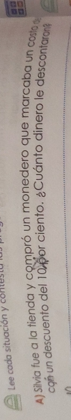 Lee cada situación y contesta la. 
A) Silvia fue a la tienda y compró un monedero que marcaba un costo d 
con un descuento del 10 por ciento. ¿Cuánto dinero le descontaron?