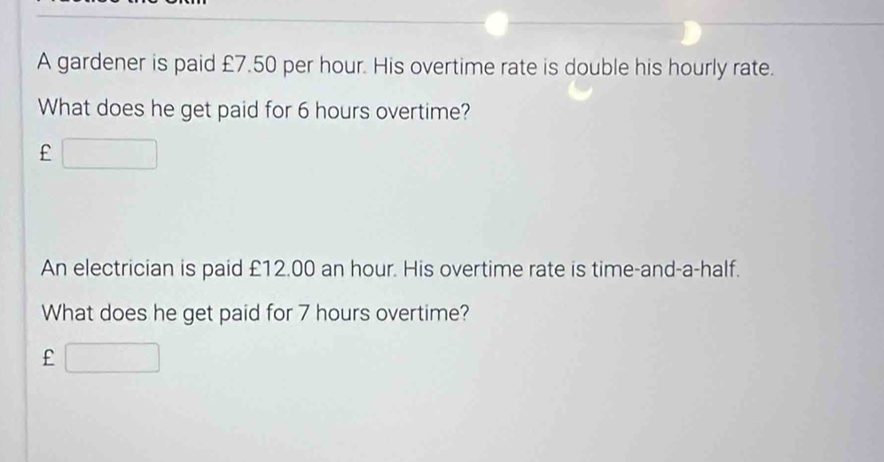 A gardener is paid £7.50 per hour. His overtime rate is double his hourly rate. 
What does he get paid for 6 hours overtime? 
£ □ 
An electrician is paid £12.00 an hour. His overtime rate is time-and-a-half. 
What does he get paid for 7 hours overtime? 
£ □