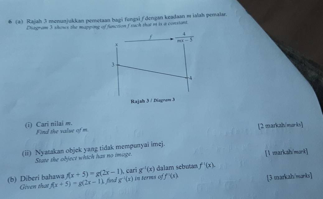 6 (a) Rajah 3 menunjukkan pemetaan bagi fungsi ∫ dengan keadaan m ialah pemalar.
Diagram 3 shows the mapping of function f such that m is a constant.
(i) Cari nilai m.
[2 markah/marks]
Find the value of m.
(ii) Nyatakan objek yang tidak mempunyai imej.
State the object which has no image.
[1 markah/mark]
(b) Diberi bahawa f(x+5)=g(2x-1) g^(-1)(x) , cari g^(-1)(x) dalam sebutan f^(-1)(x).
Given that f(x+5)=g(2x-1) ,find in terms of f^(-1)(x).
[3 markah/marks]