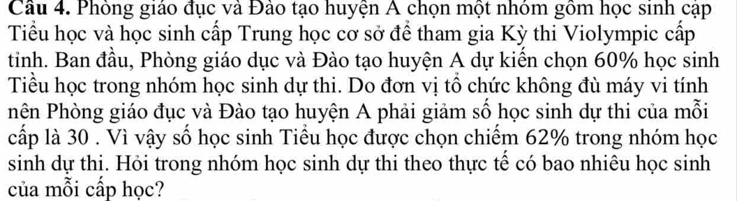 Phòng giáo đục và Đào tạo huyện A chọn một nhóm gồm học sinh cập 
Tiểu học và học sinh cấp Trung học cơ sở để tham gia Kỳ thi Violympic cấp 
tinh. Ban đầu, Phòng giáo dục và Đào tạo huyện A dự kiến chọn 60% học sinh 
Tiểu học trong nhóm học sinh dự thi. Do đơn vị tổ chức không đù máy vi tính 
Phên Phòng giáo đục và Đào tạo huyện A phải giảm số học sinh dự thi của mỗi 
cấp là 30. Vì vậy số học sinh Tiểu học được chọn chiếm 62% trong nhóm học 
sinh dự thi. Hỏi trong nhóm học sinh dự thi theo thực tế có bao nhiêu học sinh 
của mỗi cấp học?