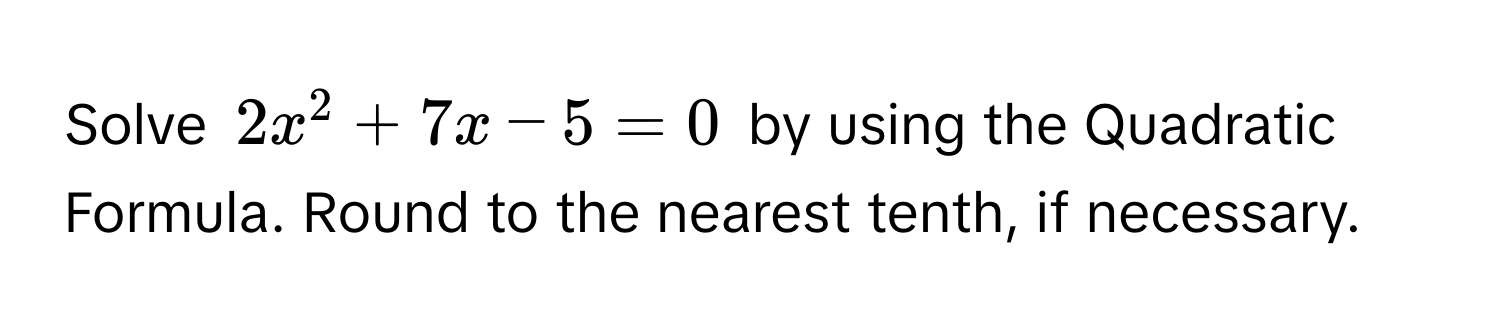 Solve $2x^2 + 7x - 5 = 0$ by using the Quadratic Formula. Round to the nearest tenth, if necessary.