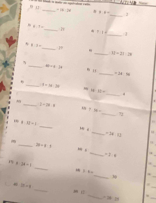 in the blank to make an equivalent ratio. Name 
1) 12 _  =16:24 2) 9:6=
_. 2 
3) 6:7=
_: 21 4) 7:1= _ 2 
5) 8:3= _  /27 6) _ 32=21:28
7) 
_ 40=6:24 θ) 15 _  =24:56
9) 
_. 5=16:20 10) 16:32= _ 4 
1) 
0 
_ 2=28:8 12) 7:56= _ 72
_ 
13) 8:32=1
14) 4 _  =24:12
12 
1 
15) _ 20=8:5 16) 6: _  =2:6
_ 
17) 8:24=1
_ 
15 
18) 3:6=
_30 16_ 
_ 
1 
_
5° 25=8 _200 12
-20:25 in_