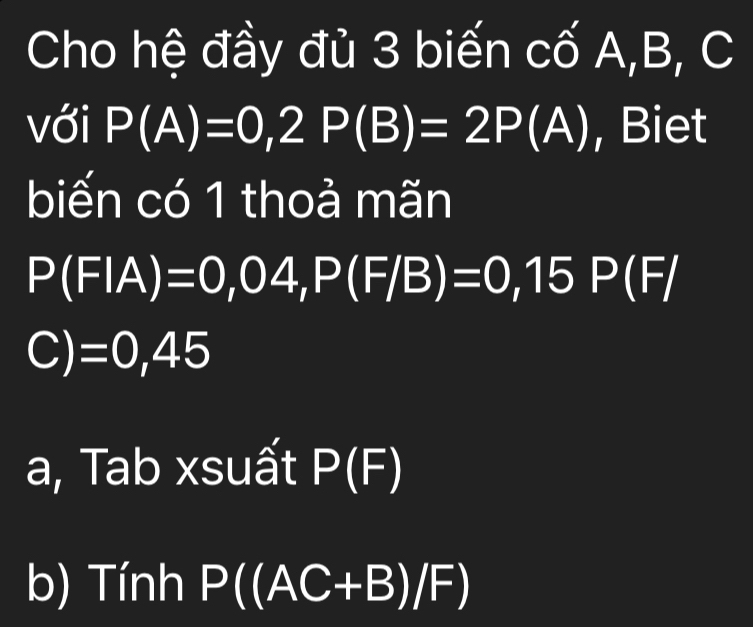 Cho hệ đầy đủ 3 biến cố A, B, C
với P(A)=0, 2P(B)=2P(A) , Biet 
biến có 1 thoả mãn
P(FIA)=0,04, P(F/B)=0, 15P(F/
C) exists | ) 45 
a, Tab xsuất P(F)
b) Tính P((AC+B)/F)