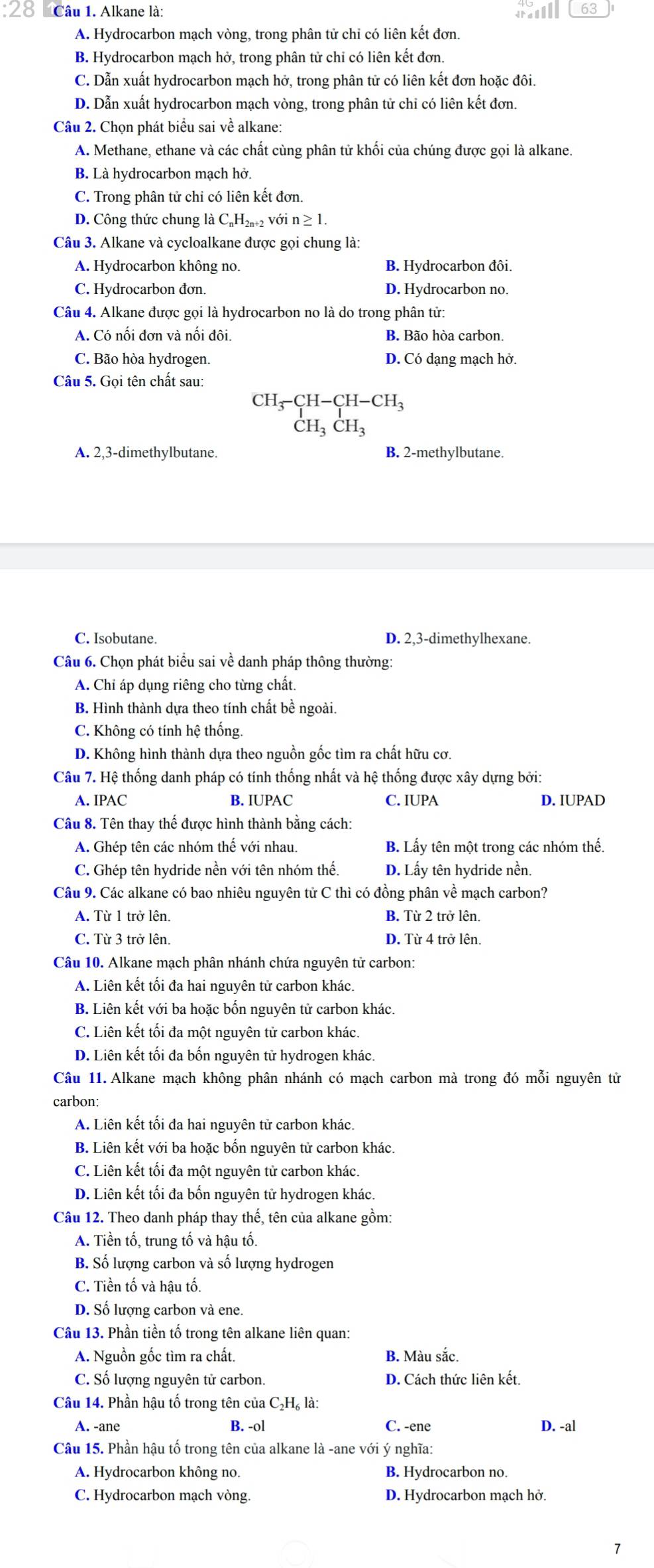 Alkane là: 63
A. Hydrocarbon mạch vòng, trong phân tử chỉ có liên kết đơn.
B. Hydrocarbon mạch hở, trong phân tử chỉ có liên kết đơn.
C. Dẫn xuất hydrocarbon mạch hở, trong phân tử có liên kết đơn hoặc đôi.
D. Dẫn xuất hydrocarbon mạch vòng, trong phân tử chi có liên kết đơn.
Câu 2. Chọn phát biểu sai về alkane:
A. Methane, ethane và các chất cùng phân tử khối của chúng được gọi là alkane.
B. Là hydrocarbon mạch hở.
C. Trong phân tử chi có liên kết đơn.
D. Công thức chung là C_nH_2n+2 với n ≥ 1.
Câu 3. Alkane và cycloalkane được gọi chung là:
A. Hydrocarbon không no. B. Hydrocarbon đôi.
C. Hydrocarbon đơn. D. Hydrocarbon no.
Câu 4. Alkane được gọi là hydrocarbon no là do trong phân tử:
A. Có nối đơn và nối đôi. B. Bão hòa carbon.
C. Bão hòa hydrogen. D. Có dạng mạch hở.
Câu 5. Gọi tên chất sau:
beginarrayr CH_3-CH-CH-CH_3 CH_3CH_3endarray
A. 2,3-dimethylbutane. B. 2-methylbutane.
C. Isobutane. D. 2,3-dimethylhexane.
Câu 6. Chọn phát biểu sai về danh pháp thông thường:
A. Chỉ áp dụng riêng cho từng chất.
B. Hình thành dựa theo tính chất bề ngoài.
C. Không có tính hệ thống.
D. Không hình thành dựa theo nguồn gốc tìm ra chất hữu cơ.
Câu 7. Hệ thống danh pháp có tính thống nhất và hệ thống được xây dựng bởi:
A. IPAC B. IUPAC C. IUPA D. IUPAD
Câu 8. Tên thay thế được hình thành bằng cách:
A. Ghép tên các nhóm thế với nhau. B. Lấy tên một trong các nhóm thế.
C. Ghép tên hydride nền với tên nhóm thế. D. Lấy tên hydride nền.
Câu 9. Các alkane có bao nhiêu nguyên tử C thì có đồng phân về mạch carbon?
A. Từ 1 trở lên. B. Từ 2 trở lên.
C. Từ 3 trở lên. D. Từ 4 trở lên.
Câu 10. Alkane mạch phân nhánh chứa nguyên tử carbon:
A. Liên kết tối đa hai nguyên tử carbon khác.
B. Liên kết với ba hoặc bốn nguyên tử carbon khác.
C. Liên kết tối đa một nguyên tử carbon khác.
D. Liên kết tối đa bốn nguyên tử hydrogen khác.
Câu 11. Alkane mạch không phân nhánh có mạch carbon mà trong đó mỗi nguyên tử
carbon:
A. Liên kết tối đa hai nguyên tử carbon khác.
B. Liên kết với ba hoặc bốn nguyên tử carbon khác.
C. Liên kết tối đa một nguyên tử carbon khác.
D. Liên kết tối đa bốn nguyên tử hydrogen khác.
Câu 12. Theo danh pháp thay thế, tên của alkane gồm:
A. Tiền tố, trung tố và hậu tố.
B. Số lượng carbon và số lượng hydrogen
C. Tiền tố và hậu tố.
D. Số lượng carbon và ene.
Câu 13. Phần tiền tố trong tên alkane liên quan:
A. Nguồn gốc tìm ra chất. B. Màu sắc.
C. Số lượng nguyên tử carbon. D. Cách thức liên kết.
Câu 14. Phần hậu tố trong tên của C₂H₆ là:
A. -ane B. -ol C. -ene D. -al
Câu 15. Phần hậu tố trong tên của alkane là -ane với ý nghĩa:
A. Hydrocarbon không no. B. Hydrocarbon no.
C. Hydrocarbon mạch vòng. D. Hydrocarbon mạch hở.
7