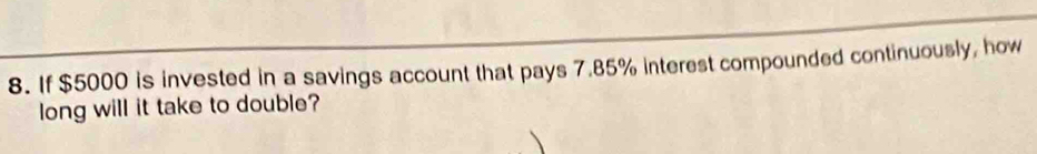 If $5000 is invested in a savings account that pays 7.85% interest compounded continuously, how 
long will it take to double?