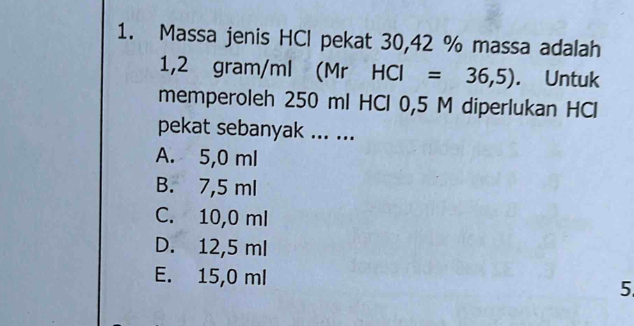 Massa jenis HCl pekat 30, 42 % massa adalah
1,2 gram/ml (Mr HCI=36,5). Untuk
memperoleh 250 ml HCl 0,5 M diperlukan HCl
pekat sebanyak ... ...
A. 5,0 ml
B. 7,5 ml
C. 10,0 ml
D. 12,5 ml
E. 15,0 ml
5