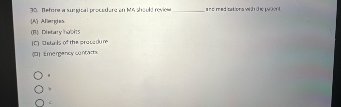 Before a surgical procedure an MA should review_ and medications with the patient.
(A) Allergies
(B) Dietary habits
(C) Details of the procedure
(D) Emergency contacts
a
b
C