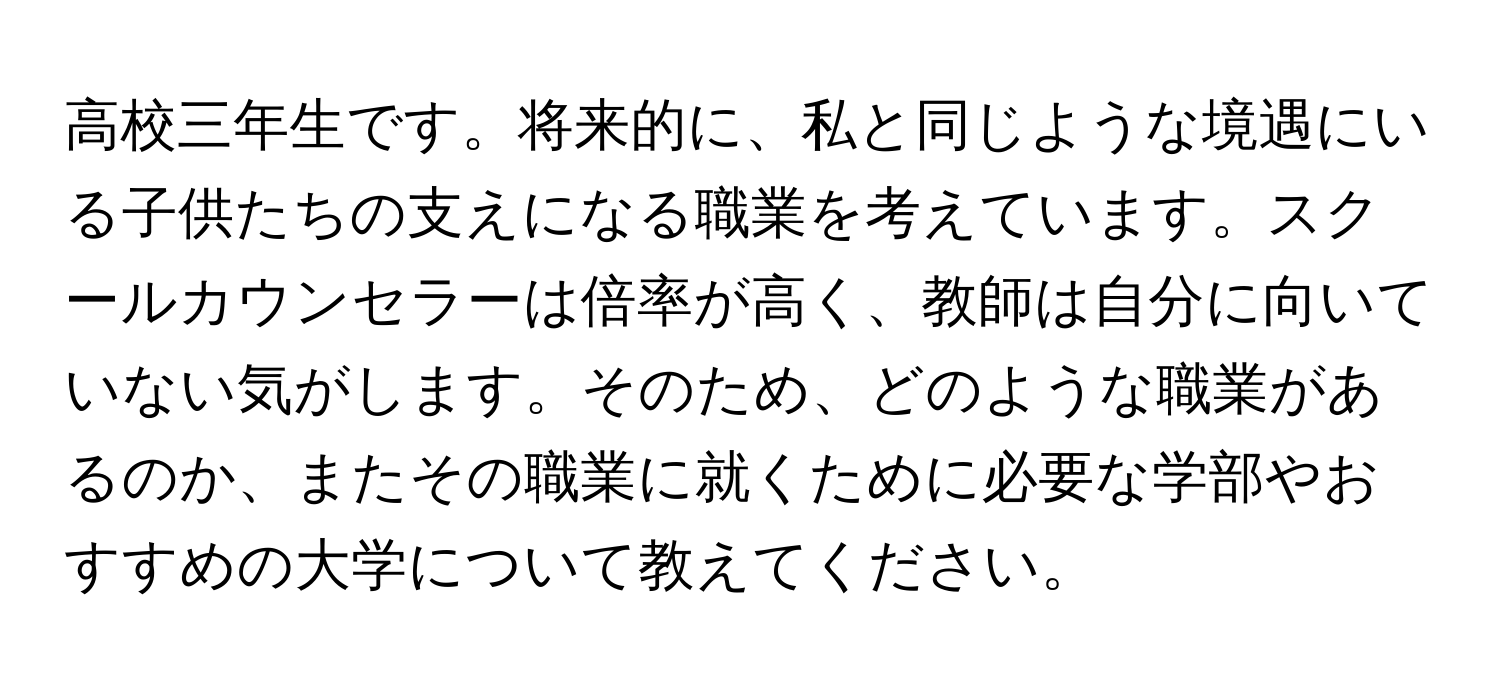 高校三年生です。将来的に、私と同じような境遇にいる子供たちの支えになる職業を考えています。スクールカウンセラーは倍率が高く、教師は自分に向いていない気がします。そのため、どのような職業があるのか、またその職業に就くために必要な学部やおすすめの大学について教えてください。