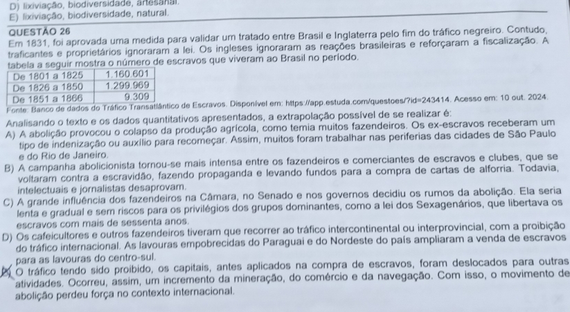 D) lixiviação, biodiversidade, anesanai.
E) lixiviação, biodiversidade, natural.
QUESTÃO 26
Em 1831, foi aprovada uma medida para validar um tratado entre Brasil e Inglaterra pelo fim do tráfico negreiro. Contudo,
traficantes e proprietários ignoraram a lei. Os ingleses ignoraram as reações brasileiras e reforçaram a fiscalização. A
abela a seguir mostra o número de escravos que viveram ao Brasil no período.
Fonte: Banco de dados do Tráfico Transatl de Escravos. Disponível em: https://app.estuda.com/questoes/?id=243414. Acesso em: 10 out. 2024.
Analisando o texto e os dados quantitativos apresentados, a extrapolação possível de se realizar é:
A) A abolição provocou o colapso da produção agrícola, como temia muitos fazendeiros. Os ex-escravos receberam um
tipo de indenização ou auxílio para recomeçar. Assim, muitos foram trabalhar nas periferias das cidades de São Paulo
e do Rio de Janeiro.
B) A campanha abolicionista tornou-se mais intensa entre os fazendeiros e comerciantes de escravos e clubes, que se
voltaram contra a escravidão, fazendo propaganda e levando fundos para a compra de cartas de alforria. Todavia,
intelectuais e jornalistas desaprovam.
C) A grande influência dos fazendeiros na Câmara, no Senado e nos governos decidiu os rumos da abolição. Ela seria
lenta e gradual e sem riscos para os privilégios dos grupos dominantes, como a lei dos Sexagenários, que libertava os
escravos com mais de sessenta anos.
D) Os cafeicultores e outros fazendeiros tiveram que recorrer ao tráfico intercontinental ou interprovincial, com a proibição
do tráfico internacional. As lavouras empobrecidas do Paraguai e do Nordeste do país ampliaram a venda de escravos
para as lavouras do centro-sul.
O tráfico tendo sido proíbido, os capitais, antes aplicados na compra de escravos, foram deslocados para outras
atividades. Ocorreu, assim, um incremento da mineração, do comércio e da navegação. Com isso, o movimento de
abolição perdeu força no contexto internacional.