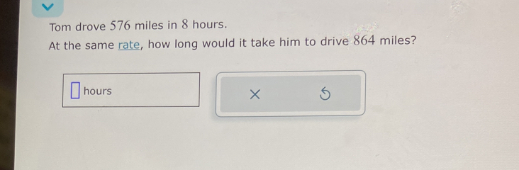 Tom drove 576 miles in 8 hours. 
At the same rate, how long would it take him to drive 864 miles?
hours ×