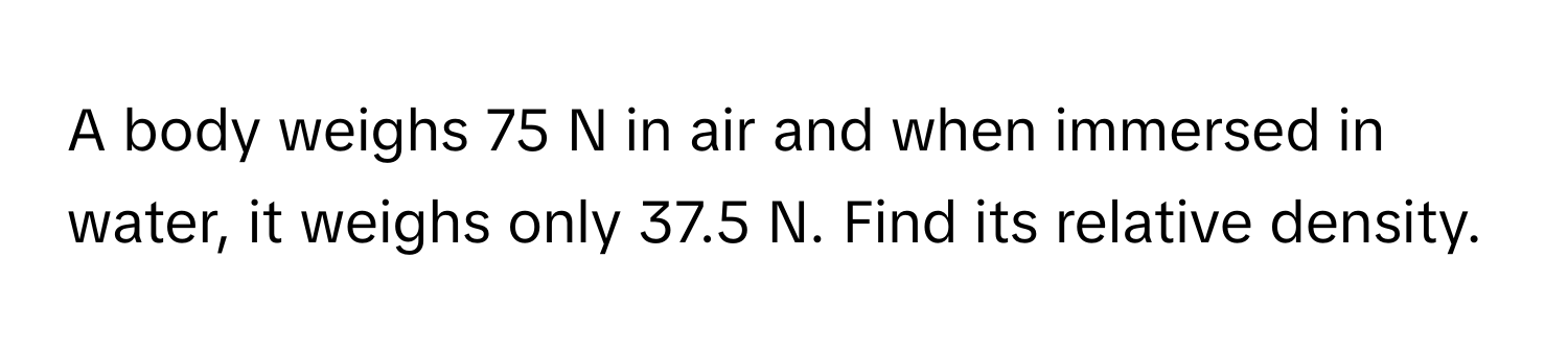 A body weighs 75 N in air and when immersed in water, it weighs only 37.5 N. Find its relative density.