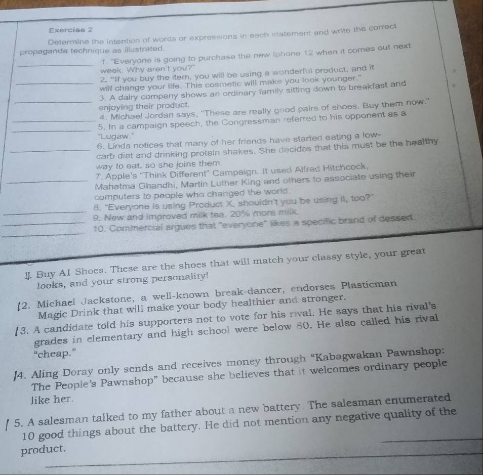 Determine the intention of words or expressions in each statement and write the correct 
propaganda technique as illustrated. 
_ 
1. "Everyone is going to purchase the new Iphone 12 when it comes out next 
week. Why aren't you?" 
2. “If you buy the item, you will be using a wonderful product, and it 
_will change your life. This cosmetic will make you look younger." 
3. A dairy company shows an ordinary family sitting down to breakfast and 
enjoying their product. 
_4. Michael Jordan says, "These are really good pairs of shoes. Buy them now." 
_ 
_5. In a campaign speech, the Congressman referred to his opponent as a 
"Lugaw." 
6. Linda notices that many of her friends have started eating a low- 
_carb diet and drinking protein shakes. She decides that this must be the healthy 
way to eat, so she joins them. 
7. Apple's “Think Different” Campaign. It used Alfred Hitchcock, 
_Mahatma Ghandhi, Martin Luther King and others to associate using their 
computers to people who changed the world . 
_ 
8. “Everyone is using Product X, shouldn’t you be using it, too?” 
9. New and improved milk tea. 20% more milk. 
_ 
_10. Commercial argues that "everyone" likes a specific brand of dessert. 
1J. Buy A1 Shoes. These are the shoes that will match your classy style, your great 
looks, and your strong personality! 
2. Michael Jackstone, a well-known break-dancer, endorses Plasticman 
Magic Drink that will make your body healthier and stronger. 
[3. A candidate told his supporters not to vote for his rival. He says that his rival's 
grades in elementary and high school were below 80. He also called his rival 
“cheap.” 
|4. Aling Doray only sends and receives money through “Kabagwakan Pawnshop: 
The People's Pawnshop” because she believes that it welcomes ordinary people 
like her. 
5. A salesman talked to my father about a new battery The salesman enumerated 
10 good things about the battery. He did not mention any negative quality of the 
_ 
product. 
_