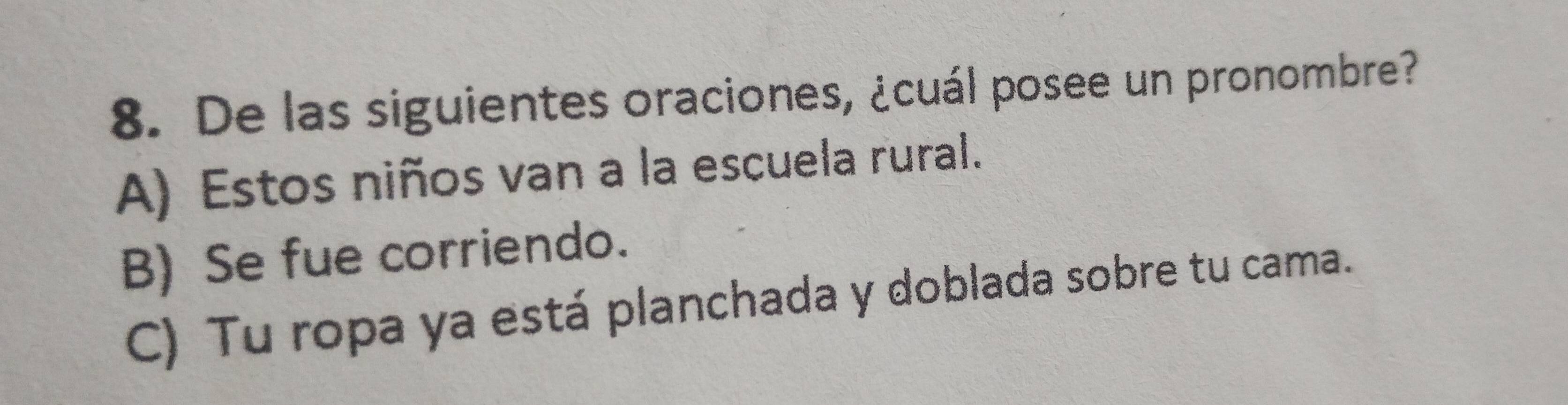 De las siguientes oraciones, ¿cuál posee un pronombre?
A) Estos niños van a la escuela rural.
B) Se fue corriendo.
C) Tu ropa ya está planchada y doblada sobre tu cama.