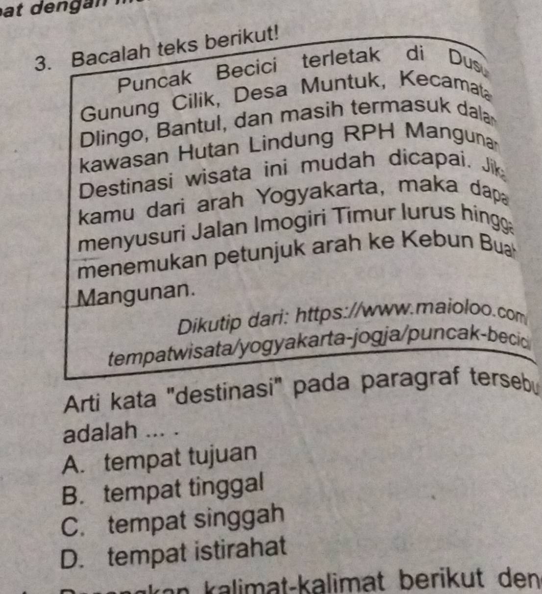 Bacalah teks berikut!
Puncak Becici terletak di Dusu
Gunung Cilik, Desa Muntuk, Kecamata
Dlingo, Bantul, dan masih termasuk dalar
kawasan Hutan Lindung RPH Mangunar
Destinasi wisata ini mudah dicapai. Jik
kamu dari arah Yogyakarta, maka dapa
menyusuri Jalan Imogiri Timur lurus hingga
menemukan petunjuk arah ke Kebun Buah
Mangunan.
Dikutip dari: https://www.maioloo.com
tempatwisata/yogyakarta-jogja/puncak-becic 
Arti kata "destinasi" pada paragraf tersebu
adalah ... .
A. tempat tujuan
B. tempat tinggal
C. tempat singgah
D. tempat istirahat
kən kalimat-kalimät berikut den