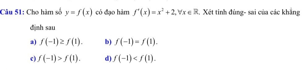 Cho hàm số y=f(x) có đạo hàm f'(x)=x^2+2, forall x∈ R. Xét tính đúng- sai của các khẳng
định sau
a) f(-1)≥ f(1). b) f(-1)=f(1).
c) f(-1)>f(1). d) f(-1) .