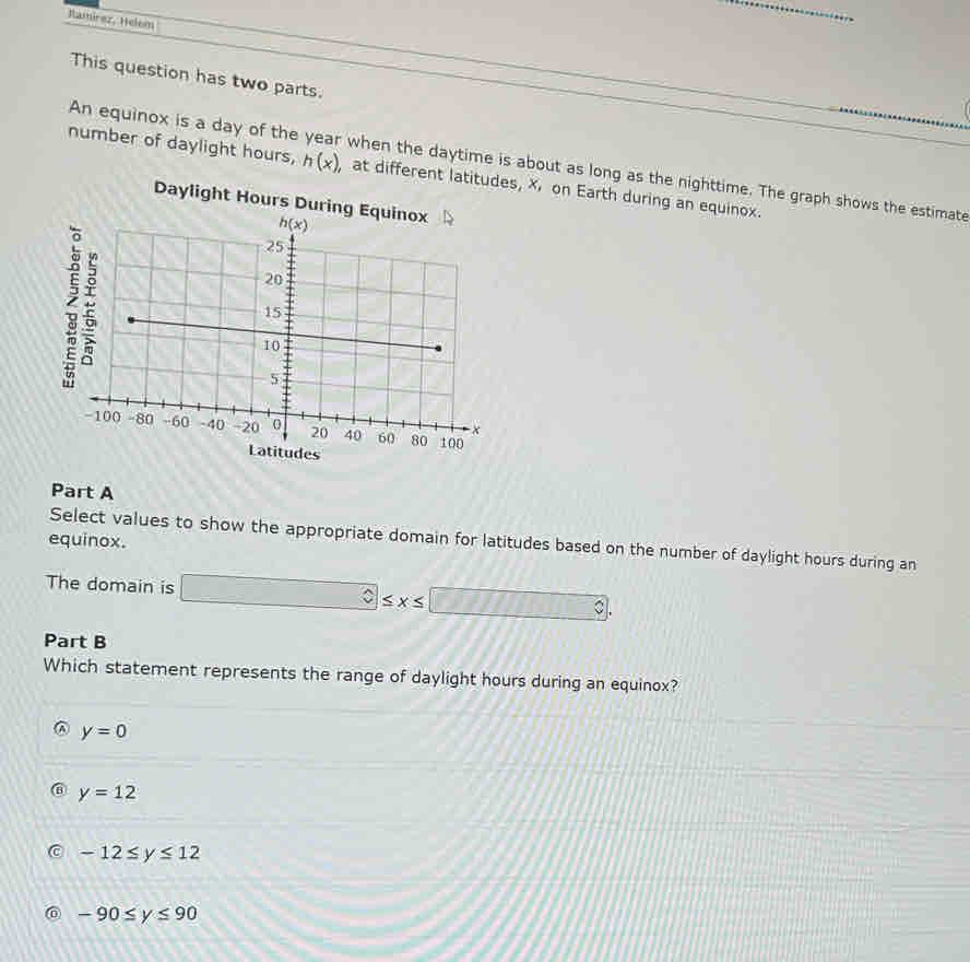 Hamírez, Helem
_
This question has two parts.
An equinox is a day of the when the daytime is about as long as the nighttime. The graph shows the estimate
number of daylight hours, h(x) at different latitudes, x on Earth during an equinox.
Daylight Hours Duri
Part A
equinox.
Select values to show the appropriate domain for latitudes based on the number of daylight hours during an
The domain is □ ≤ x≤ □
Part B
Which statement represents the range of daylight hours during an equinox?
y=0
⑥ y=12
a -12≤ y≤ 12
-90≤ y≤ 90