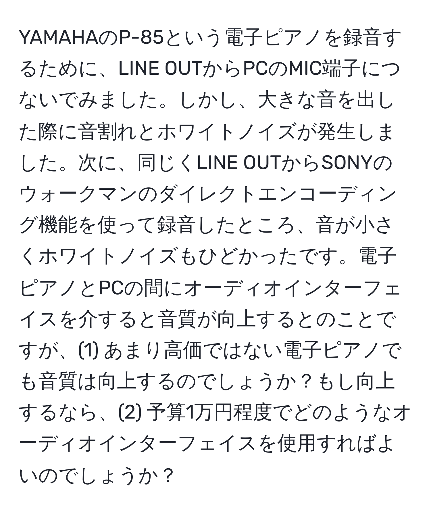 YAMAHAのP-85という電子ピアノを録音するために、LINE OUTからPCのMIC端子につないでみました。しかし、大きな音を出した際に音割れとホワイトノイズが発生しました。次に、同じくLINE OUTからSONYのウォークマンのダイレクトエンコーディング機能を使って録音したところ、音が小さくホワイトノイズもひどかったです。電子ピアノとPCの間にオーディオインターフェイスを介すると音質が向上するとのことですが、(1) あまり高価ではない電子ピアノでも音質は向上するのでしょうか？もし向上するなら、(2) 予算1万円程度でどのようなオーディオインターフェイスを使用すればよいのでしょうか？