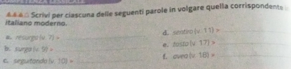 A 4é 0 Scrivi per ciascuna delle seguenti parole in volgare quella corrispondente 
italiano moderno. 
a. résurgo (0,7)> _d. sentiro (v/11)> _ 
e. tosto (v:17)> _ 
b. surga (x,9)._ 
_ 
f. avea(v.18)= _ 
c. seguitanda lv. 10)=