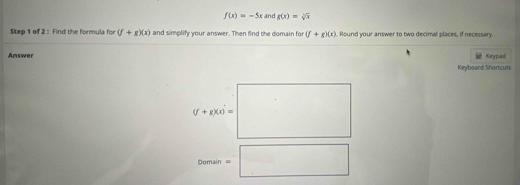 f(x)=-5x and g(x)=sqrt[3](x)
Step 1 of 2 : Find the formula for (f+g)(x) and simplify your answer. Then find the domain for (f+g)(x). Round your answer to two decimal places, if necessary. 
Answer Keypad 
Keyboard Shortcuts
(f+g)(x)=□
mal/n 
Do =□