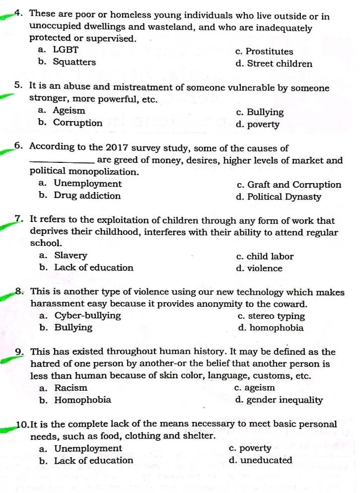 These are poor or homeless young individuals who live outside or in
unoccupied dwellings and wasteland, and who are inadequately
protected or supervised.
a. LGBT c. Prostitutes
b. Squatters d. Street children
5. It is an abuse and mistreatment of someone vulnerable by someone
stronger, more powerful, etc.
a. Ageism c. Bullying
b. Corruption d. poverty
6. According to the 2017 survey study, some of the causes of
_are greed of money, desires, higher levels of market and
political monopolization.
a. Unemployment c. Graft and Corruption
b. Drug addiction d. Political Dynasty
7. It refers to the exploitation of children through any form of work that
deprives their childhood, interferes with their ability to attend regular
school.
a. Slavery c. child labor
b. Lack of education d. violence
8. This is another type of violence using our new technology which makes
harassment easy because it provides anonymity to the coward.
a. Cyber-bullying c. stereo typing
b. Bullying d. homophobia
9. This has existed throughout human history. It may be defined as the
hatred of one person by another-or the belief that another person is
less than human because of skin color, language, customs, etc.
a. Racism c. ageism
b. Homophobia d. gender inequality
10.It is the complete lack of the means necessary to meet basic personal
needs, such as food, clothing and shelter.
a. Unemployment c. poverty
b. Lack of education d. uneducated