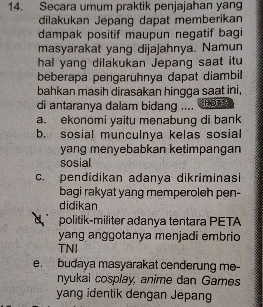 Secara umum praktik penjajahan yang
dilakukan Jepang dapat memberikan
dampak positif maupun negatif bagi
masyarakat yang dijajahnya. Namun
hal yang dilakukan Jepang saat itu
beberapa pengaruhnya dapat diambil
bahkan masih dirasakan hingga saat ini,
di antaranya dalam bidang .... HOTS
a. ekonomi yaitu menabung di bank
b. sosial munculnya kelas sosial
yang menyebabkan ketimpangan
sosial
c. pendidikan adanya dikriminasi
bagi rakyat yang memperoleh pen-
didikan
politik-militer adanya tentara PETA
yang anggotanya menjadi embrio
TNI
e. budaya masyarakat cenderung me-
nyukai cosplay, anime dan Games
yang identik dengan Jepang