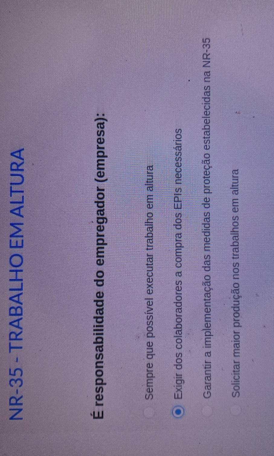 NR-35 - TRABALHO EM ALTURA
É responsabilidade do empregador (empresa):
Sempre que possível executar trabalho em altura
Exigir dos colaboradores a compra dos EPIs necessários
Garantir a implementação das medidas de proteção estabelecidas na NR-35
Solicitar maior produção nos trabalhos em altura