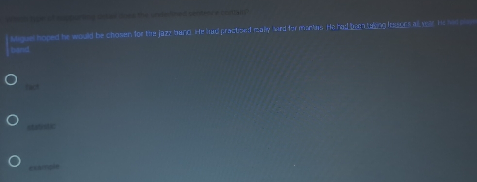 Whch type of supporting detail does the underlined sentence contain'
Miguel hoped he would be chosen for the jazz band. He had practiced really hard for months. He had been taking lessons all year. He had play
band
fact
statistic
example