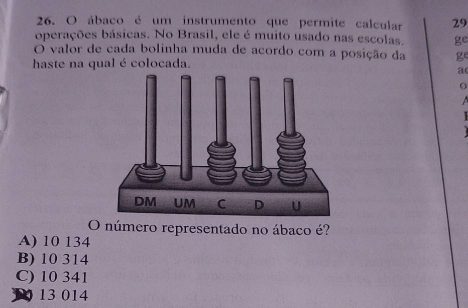 ábaco é um instrumento que permite calcular 29
operações básicas. No Brasil, ele é muito usado nas escolas. ge
O valor de cada bolinha muda de acordo com a posição da ge
haste na qual é colocada.
a(
o
a
O número representado no ábaco é?
A) 10 134
B) 10 314
C) 10 341
13 014