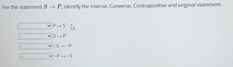 For the statement Sto P , identify the Inverse, Converse, Contrapositive and original statement.
- Pto S
Sto P
-5 -P
~p ~S