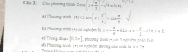 Cho phương trình 2cos (x+ π /3 )-sqrt(3)=0(*). 
a) Phương trinh (*) <> cos (x+ π /3 )=cos  π /6 . 
b) Phương trình(*) có nghiệm là x=- π /6 +k2π , x=- π /2 +k2π , k∈ Z
c) Trong đoạn [0;2π ] , phương trình(*) có 3 nghiệm phân biệt 
d) Phương trình (*) có nghiệm dương nhỏ nhất là x=2π
Trong khôo