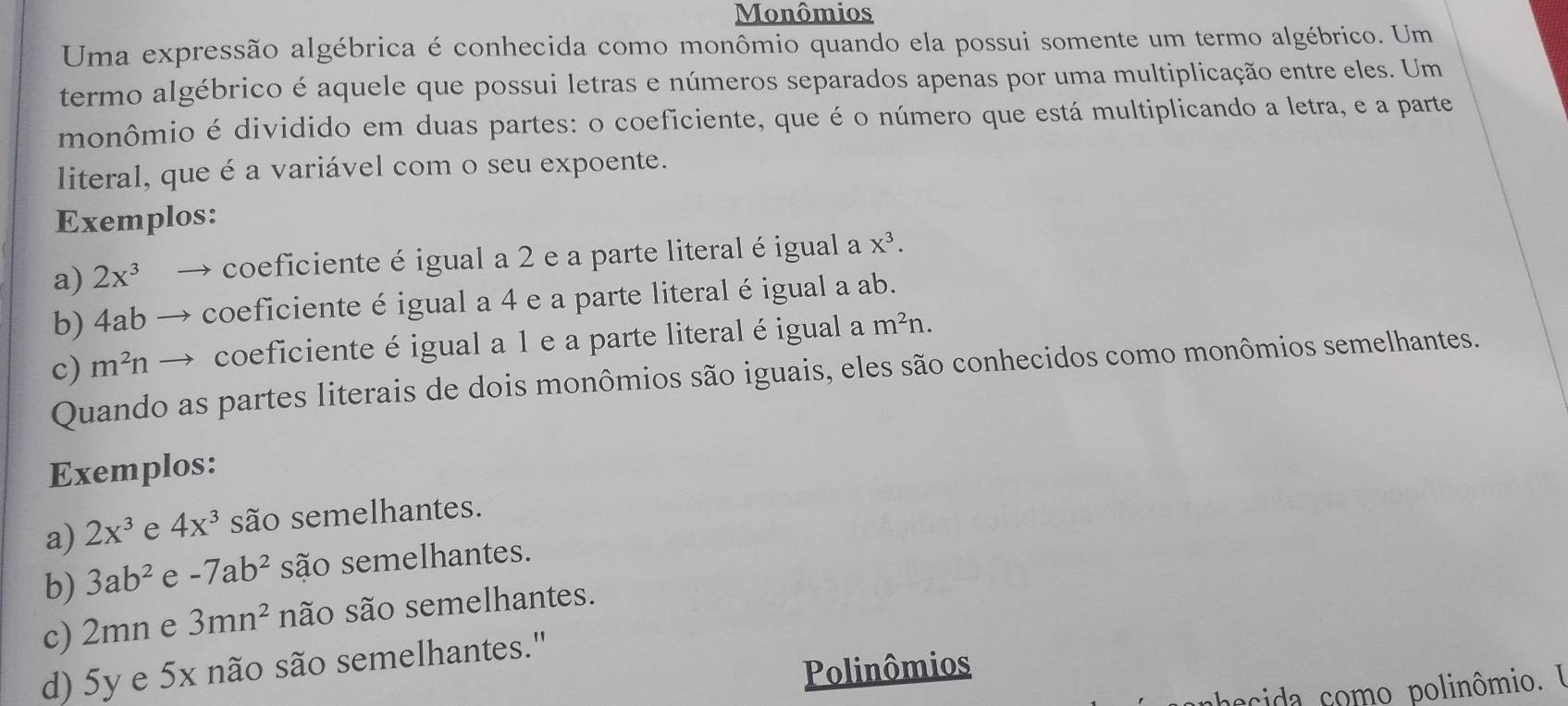 Monômios 
Uma expressão algébrica é conhecida como monômio quando ela possui somente um termo algébrico. Um 
termo algébrico é aquele que possui letras e números separados apenas por uma multiplicação entre eles. Um 
monômio é dividido em duas partes: o coeficiente, que é o número que está multiplicando a letra, e a parte 
literal, que é a variável com o seu expoente. 
Exemplos: 
a) 2x^3 → coeficiente é igual a 2 e a parte literal éigual a X^3. 
b) 4ab → coeficiente é igual a 4 e a parte literal éigual a ab. 
c) m^2n → coeficiente é igual a 1 e a parte literalé igual a m^2n. 
Quando as partes literais de dois monômios são iguais, eles são conhecidos como monômios semelhantes. 
Exemplos: 
a) 2x^3 e 4x^3 são semelhantes. 
b) 3ab^2 e -7ab^2 são semelhantes. 
c) 2mn e 3mn^2 não são semelhantes. 
d) 5y e 5x não são semelhantes." 
Polinômios 
phecida como polinômio. I