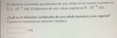 El diámetro promedio aproximado de una célula en el cuerpo humano es
5. 1· 10^(-4)cm. El diámetro de una célula vegetal es 8· 10^(-3)cm. 
¿Cuál es el diámetro combinado de una célula humana y una vegetal? 
Expresa tu respuesta en notación cientifica.
cm