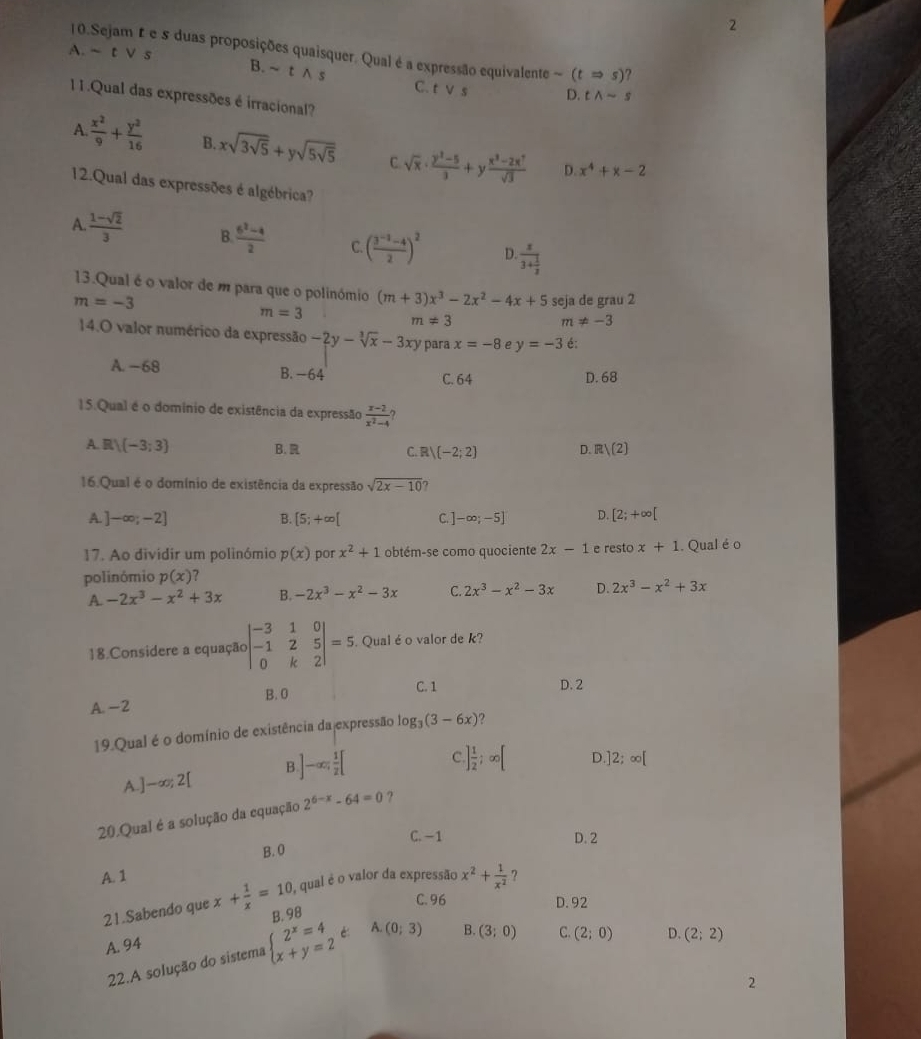 2
10.Sejam £ e 5 duas proposições quaisquer. Qual é a expressão equivalente sim (tRightarrow s) ?
A. ~ t) √ s
B. ~ t ∧ s C. tvee s D. twedge -s
11.Qual das expressões é irracional?
A  x^2/9 + y^2/16  B. xsqrt(3sqrt 5)+ysqrt(5sqrt 5) C sqrt(x)·  (y^2-5)/3 +y (x^3-2x^7)/sqrt(3) 
D. x^4+x-2
12.Qual das expressões é algébrica?
A.  (1-sqrt(2))/3  B  (6^2-4)/2  C. ( (3^(-2)-4)/2 )^2 D. frac x3+ 1/2 
13.Qual é o valor de m para que o polinómio (m+3)x^3-2x^2-4x+5 seja de grau 2
m=-3
m=3
m!= 3
m!= -3
14.O valor numérico da expressão -2y-sqrt[3](x)-3xy para x=-8 P y=-3 é:
A. −68 B. -64 C. 64
D. 68
15.Qual é o domínio de existência da expressão  (x-2)/x^2-4 
A. ()(-3;3) C. R (-2;2) D. R /(2)
B. 
16.Qual é o domínio de existência da expressão sqrt(2x-10)
A. ]-∈fty ;-2] B. [5;+∈fty [ C. ] -∈fty ;-5] D. [2;+∈fty [
17. Ao dividir um polinómio p(x) por x^2+1 obtém-se como quociente 2x-1 e resto x+1. Qual éo
polinómio p(x)
A. -2x^3-x^2+3x B. -2x^3-x^2-3x C. 2x^3-x^2-3x D. 2x^3-x^2+3x
18.Considere a equação beginvmatrix -3&1&0 -1&2&5 0&k&2endvmatrix =5. Qual é o valor de k?
B. 0 C. 1
A. -2 D. 2
19.Qual é o domínio de existência dajexpressão log _3(3-6x) 2
A.]-∞; 2[ B ]-∈fty ; 1/2 [ C ] 1/2 ;∈fty [ D. 2;∈fty [
20.Qual é a solução da equação 2^(6-x)-64=0 ?
C. −1 D. 2
B. 0
A. 1 ?
21.Sabendo que x+ 1/x =10 , qual é o valor da expressão x^2+ 1/x^2 
C. 96 D. 92
B. 98
A. 94
22.A solução do sistema beginarrayl 2^x=4 x+y=2endarray. é: A. (0;3) B. (3;0)
C. (2;0) D. (2;2)
2