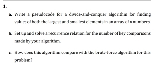 Write a pseudocode for a divide-and-conquer algorithm for finding 
values of both the largest and smallest elements in an array of n numbers. 
b. Set up and solve a recurrence relation for the number of key comparisons 
made by your algorithm. 
c. How does this algorithm compare with the brute-force algorithm for this 
problem?