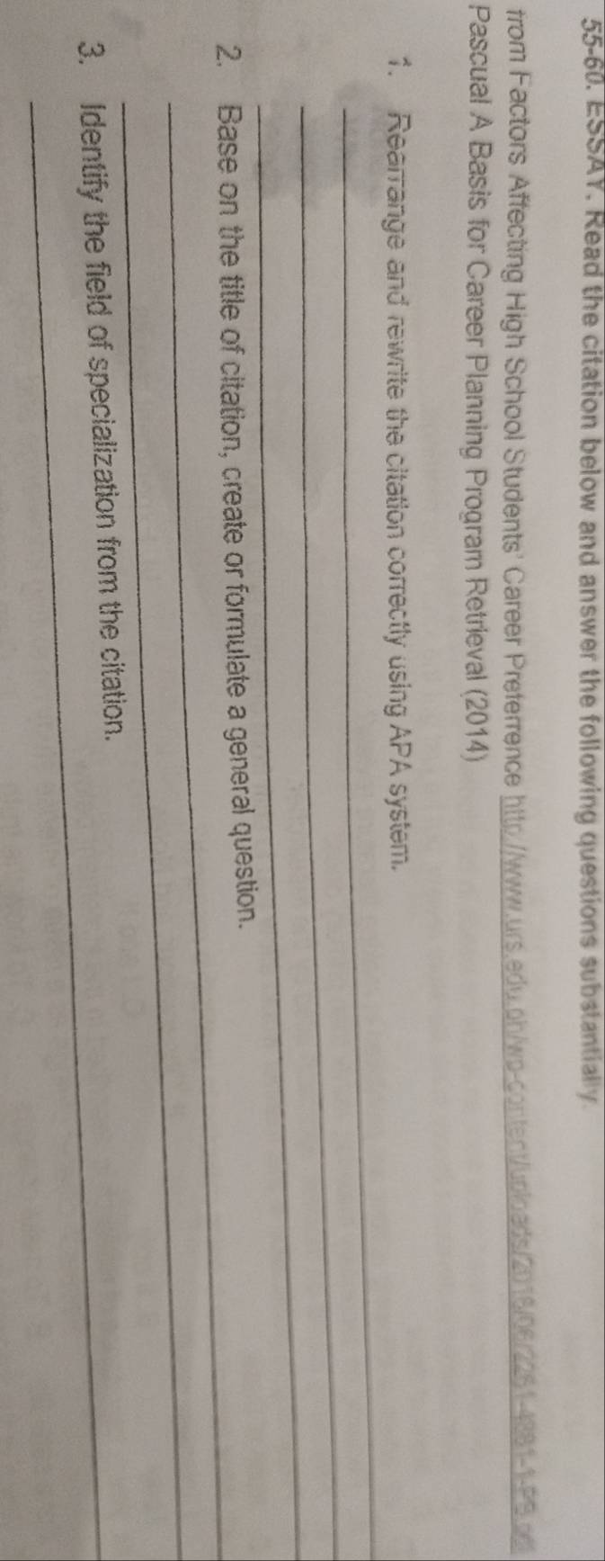 55-60. ESSAY. Read the citation below and answer the following questions substantially. 
from Factors Affecting High School Students' Career Preferrence http://www.urs.adu.ph/wp-content/uploads/2016/06/2261-4881-1-PS.adi 
Pascual A Basis for Career Planning Program Retrieval (2014) 
_ 
1. Rearrange and rewrite the citation correctly using APA system. 
_ 
_ 
2. Base on the title of citation, create or formulate a general question. 
_ 
3. Identify the field of specialization from the citation.