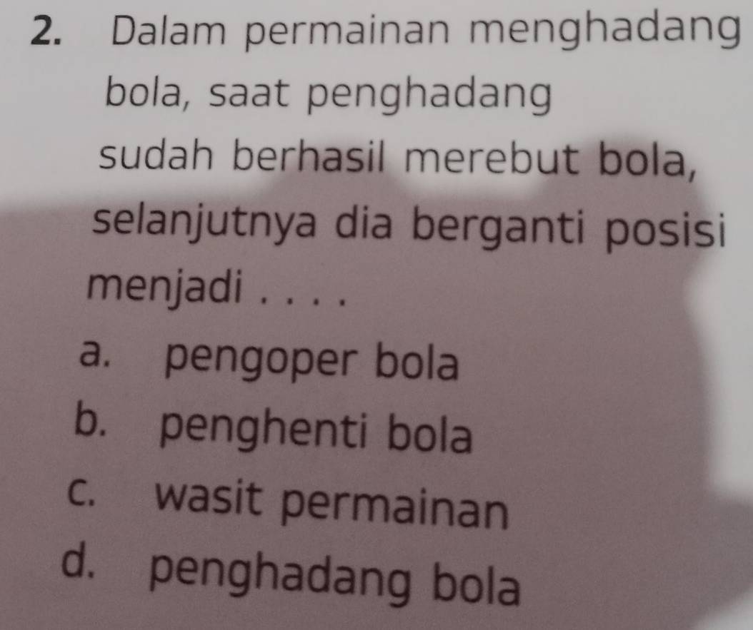 Dalam permainan menghadang
bola, saat penghadang
sudah berhasil merebut bola,
selanjutnya dia berganti posisi
menjadi . . . .
a. pengoper bola
b. penghenti bola
c. wasit permainan
d. penghadang bola