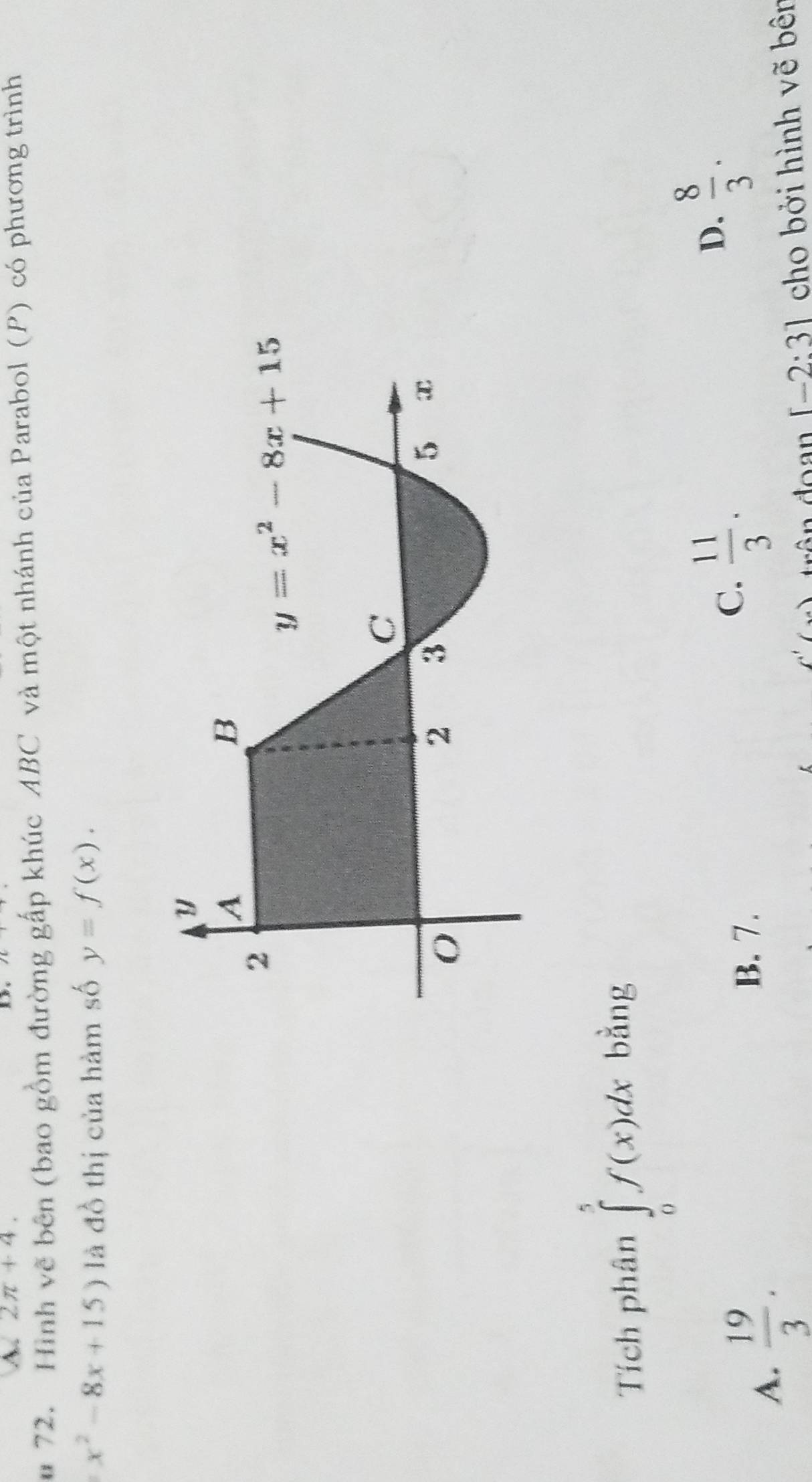 2π +4.
* 72. Hình vẽ bên (bao gồm đường gấp khúc ABC và một nhánh của Parabol (P) có phương trình
x^2-8x+15) là đồ thị của hàm số y=f(x).
Tích phân ∈tlimits _0^(5f(x)dx bằng
D. frac 8)3.
A.  19/3 .
B. 7.
C.  11/3 .
C'( ôn đoạn [-2:3] cho bởi hình vẽ bên